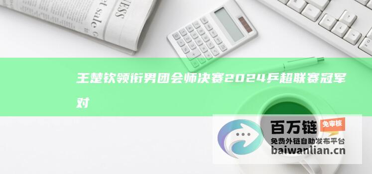 王楚钦领衔男团会师决赛 2024乒超联赛冠军对决 林诗栋 (王楚钦领衔男子军团称雄)